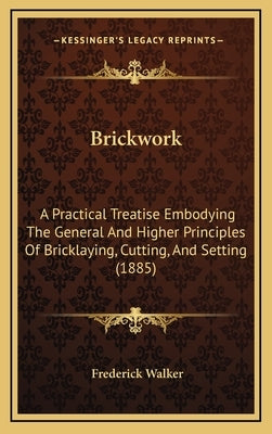 Brickwork: A Practical Treatise Embodying the General and Higher Principles of Bricklaying, Cutting, and Setting (1885) by Walker, Frederick