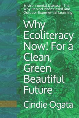 Why Ecoliteracy Now! For a Clean, Green Beautiful Future: Environmental Literacy - The Why Behind Place Based and Outdoor Experiential Learning by Ogata M. Ed, Cindie