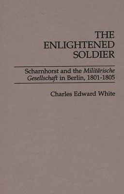 The Enlightened Soldier: Scharnhorst and the Militarische Gesellschaft in Berlin, 1801-1805 by White, Charles