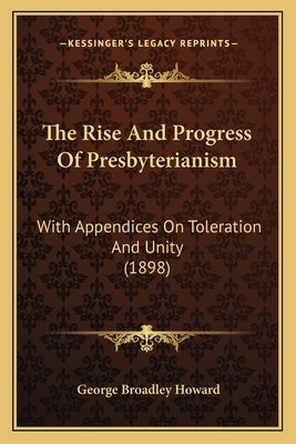 The Rise And Progress Of Presbyterianism: With Appendices On Toleration And Unity (1898) by Howard, George Broadley