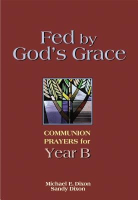 Fed by God's Grace Year B: Communion Prayers for Year B by Dixon, Michael
