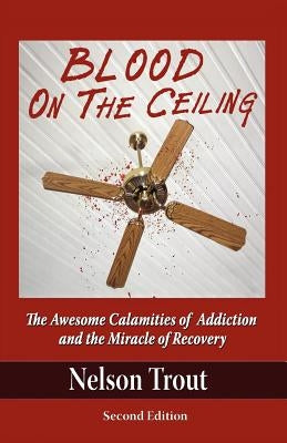 Blood on the Ceiling: The Awesome Calamities of Addiction and the Miracle of Recovery by Trout, Nelson John