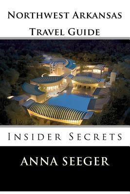 Northwest Arkansas Travel Guide: Insider Secrets: Insider Secrets (Bentonville, Rogers, Fayetteville & Eureka Springs) by Seeger, Anna