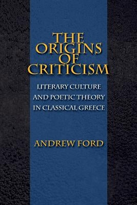 The Origins of Criticism: Literary Culture and Poetic Theory in Classical Greece by Ford, Andrew