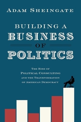 Building a Business of Politics: The Rise of Political Consulting and the Transformation of American Democracy by Sheingate, Adam