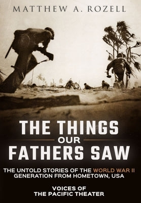 The Things Our Fathers Saw: Voices of the Pacific Theater: The Untold Stories of the World War II Generation from Hometown, USA by Rozell, Matthew