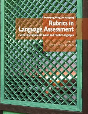 Developing, Using, and Analyzing Rubrics in Language Assessment with Case Studies in Asian and Pacific Languages by Brown, J. D.