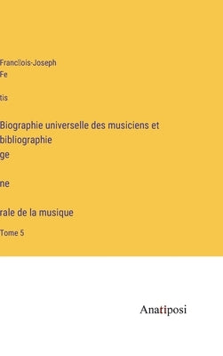 Biographie universelle des musiciens et bibliographie génèrale de la musique: Tome 5 by Fétis, François-Joseph