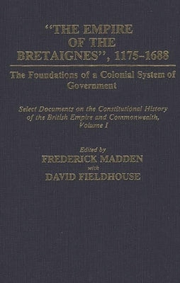 The Empire of the Bretaignes, 1175-1688: The Foundations of a Colonial System of Government: Select Documents on the Constitutional History of the Bri by Madden, Frederick
