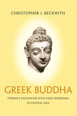 Greek Buddha: Pyrrho's Encounter with Early Buddhism in Central Asia by Beckwith, Christopher I.