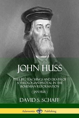 John Huss: The Life, Teachings and Death of a Theologian Pivotal in the Bohemian Reformation (Jan Hus) by Schaff, David S.