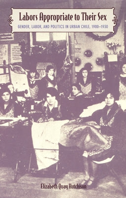Labors Appropriate to Their Sex: Gender, Labor, and Politics in Urban Chile, 1900-1930 by Hutchison, Elizabeth Quay