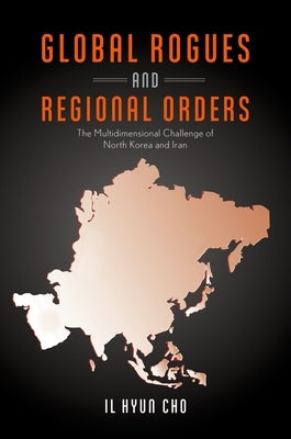 Global Rogues and Regional Orders: The Multidimensional Challenge of North Korea and Iran by Cho, Il Hyun