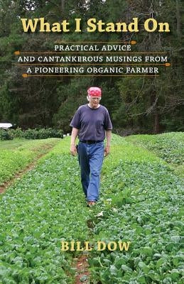 What I Stand On: Practical Advice and Cantankerous Musings from a Pioneering Organic Farmer by Dow, Bill
