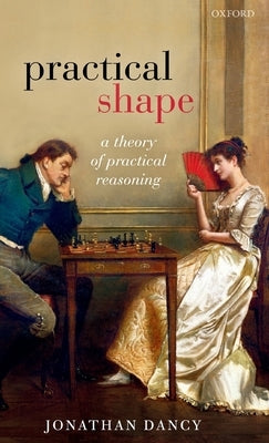 Practical Shape: A Theory of Practical Reasoning by Dancy, Jonathan