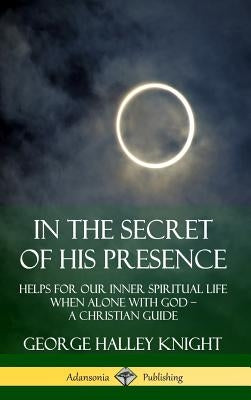 In the Secret of His Presence: Helps for our Inner Spiritual Life When Alone with God ? A Christian Guide (Hardcover) by Knight, George Halley