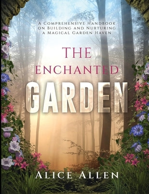 The Enchanted Garden: A Comprehensive Handbook on Building and Nurturing a Magical Garden Haven by Alie Allen