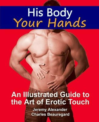 His Body, Your Hands: An Illustrated Guide to the Art of Erotic Touch by Alexander, Jeremy