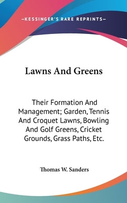 Lawns And Greens: Their Formation And Management; Garden, Tennis And Croquet Lawns, Bowling And Golf Greens, Cricket Grounds, Grass Path by Sanders, Thomas W.