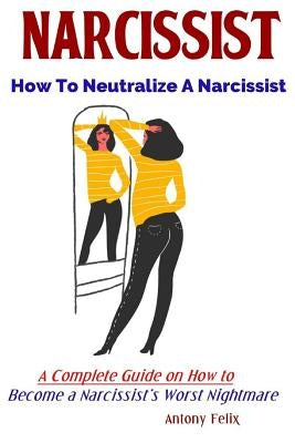 Narcissist: How To Neutralize A Narcissist A Complete Guide on How to Become a Narcissist's Worst Nightmare by Felix, Antony
