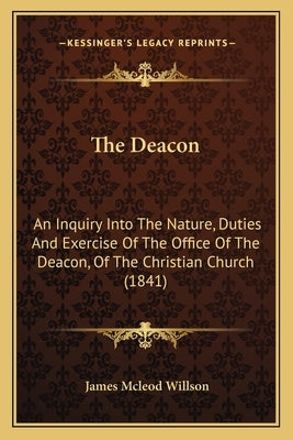 The Deacon: An Inquiry Into The Nature, Duties And Exercise Of The Office Of The Deacon, Of The Christian Church (1841) by Willson, James McLeod