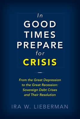 In Good Times Prepare for Crisis: From the Great Depression to the Great Recession: Sovereign Debt Crises and Their Resolution by Lieberman, Ira