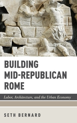 Building Mid-Republican Rome: Labor, Architecture, and the Urban Economy by Bernard, Seth