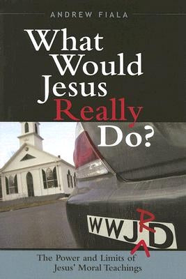 What Would Jesus Really Do?: The Power & Limits of Jesus' Moral Teachings by Fiala, Andrew