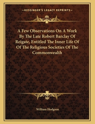A Few Observations On A Work By The Late Robert Barclay Of Reigate, Entitled The Inner Life Of Of The Religious Societies Of The Commonwealth by Hodgson, William