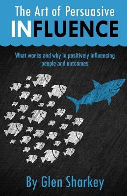 The Art of Persuasive Influence: What Works and Why in Positively Influencing People and Outcomes by Sharkey, Glen