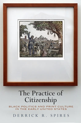 The Practice of Citizenship: Black Politics and Print Culture in the Early United States by Spires, Derrick R.