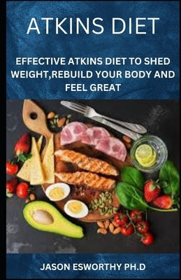 Atkins Diet: Effective Atkins Diet To Shed Weight, Rebuild Your Body And Feel Great by Esworthy, Jason