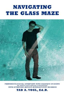 Navigating the Glass Maze: Phenomenological Interviews with Graduate Students of Adult Education Diagnosed with Attention-Deficit/Hyperactivity D by Vogl, Tad A.