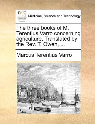 The Three Books of M. Terentius Varro Concerning Agriculture. Translated by the REV. T. Owen, ... by Varro, Marcus Terentius