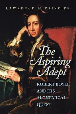 The Aspiring Adept: Robert Boyle and His Alchemical Quest by Principe, Lawrence