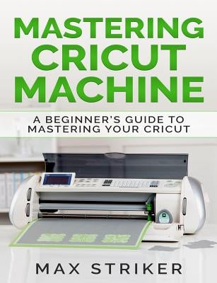 Mastering Cricut Machine: A Beginner's Guide to Mastering Your Cricut by Striker, Max