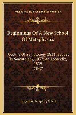 Beginnings of a New School of Metaphysics: Outline of Sematology, 1831; Sequel to Sematology, 1837; An Appendix, 1839 (1842) by Smart, Benjamin Humphrey