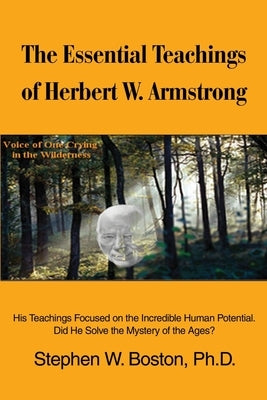 The Essential Teachings of Herbert W. Armstrong: His Teachings Focused on the Incredible Human Potential. Did He Solve the Mystery of the Ages? by Boston, Stephen W.