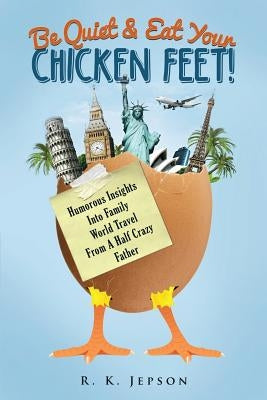 Be Quiet & Eat Your Chicken Feet: Humorous Insights Into Family World Travel From A Half Crazy Father by Jepson, R. K.