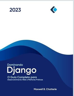 Dominando Django: O Guia Completo para Desenvolvimento Web e Melhores Práticas by B. Chatterle, Maxwell