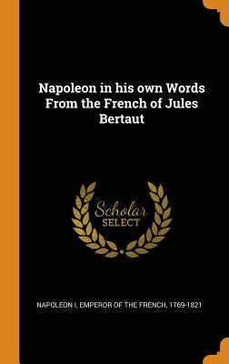 Napoleon in his own Words From the French of Jules Bertaut by Napoleon I., Emperor Of the French 1769-