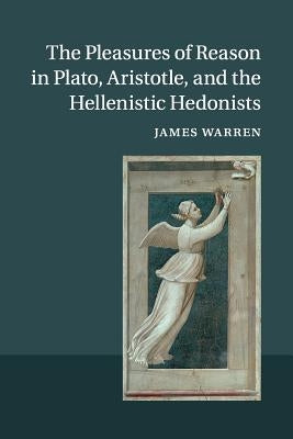 The Pleasures of Reason in Plato, Aristotle, and the Hellenistic Hedonists by Warren, James