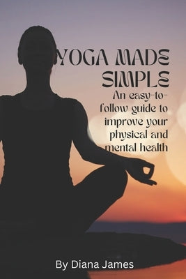 Yoga made simple: An easy-to-follow guide to improve your physical and mental health by James, Diana