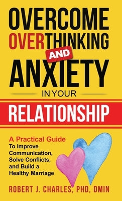 Overcome Overthinking and Anxiety in Your Relationship: A Practical Guide to Improve Communication, Solve Conflicts and Build a Healthy Marriage by Charles, Robert J.