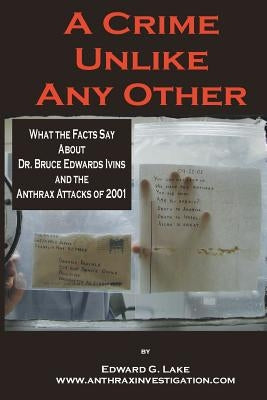 A Crime Unlike Any Other: What the Facts Say About Dr. Bruce Edwards Ivins and The Anthrax Attacks of 2001 by Lake, Edward G.