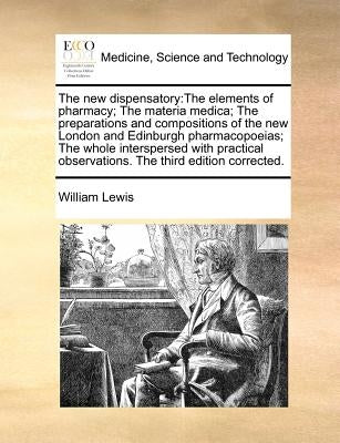 The new dispensatory: The elements of pharmacy; The materia medica; The preparations and compositions of the new London and Edinburgh pharma by Lewis, William