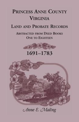 Princess Anne County, Virginia, Land and Probate Records: Abstracted from Deed Books One to Eighteen, 1691-1783 by Maling, Anne