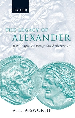The Legacy of Alexander: Politics, Warfare, and Propaganda Under the Successors by Bosworth, A. B.
