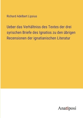 Ueber das Verhältniss des Textes der drei syrischen Briefe des Ignatios zu den übrigen Recensionen der ignatianischen Literatur by Lipsius, Richard Adelbert