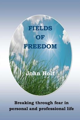 Fields of Freedom: Breaking through fear in personal and professional life by Holt, John